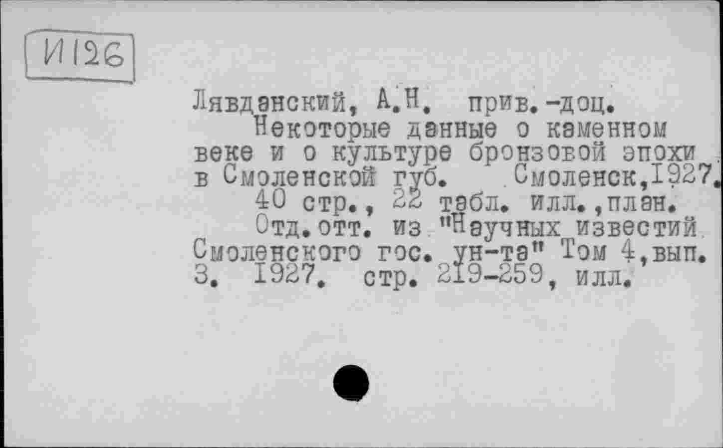 ﻿
Лявданский, А.Н. прив.-доц.
Некоторые данные о каменном веке и о культуре бронзовой эпохи в Смоленской губ.	Смоленск,1927
40 стр., 22 табл. илл., план.
Отд.отт. из "Научных известий. Смоленского гос. ун-та" Том 4,вып. 3. 1927, стр. 219-259, илл.